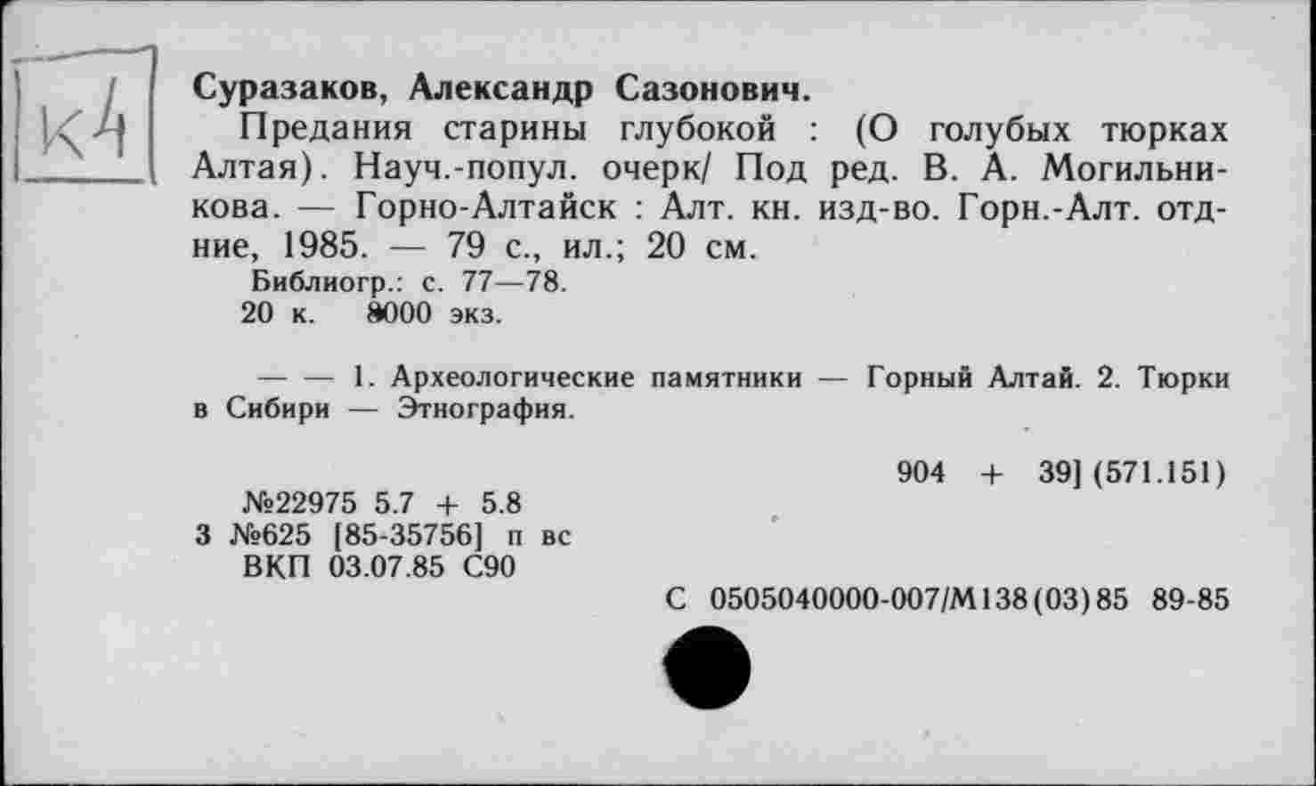 ﻿Суразаков, Александр Сазонович.
Предания старины глубокой : (О голубых тюрках Алтая). Науч.-попул. очерк/ Под ред. В. А. Могильни-кова. — Горно-Алтайск : Алт. кн. изд-во. Горн.-Алт. отд-ние, 1985. — 79 с., ил.; 20 см.
Библиогр.: с. 77—78.
20 к. 8000 экз.
--------1. Археологические памятники — Горный Алтай. 2. Тюрки в Сибири — Этнография.
904 + 391(571.151)
№22975 5.7 + 5.8 3 №625 (85-35756] п вс ВКП 03.07.85 С90
С 0505040000-007/М138(03)85 89-85